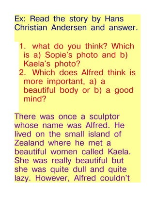 Ex: Read the story by Hans
Christian Andersen and answer.

 1. what do you think? Which
  is a) Sopie's photo and b)
  Kaela's photo?
 2. Which does Alfred think is
  more important, a) a
  beautiful body or b) a good
  mind?

There was once a sculptor
whose name was Alfred. He
lived on the small island of
Zealand where he met a
beautiful women called Kaela.
She was really beautiful but
she was quite dull and quite
lazy. However, Alfred couldn't
 