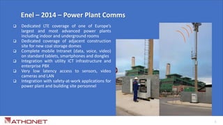  Dedicated LTE coverage of one of Europe’s
largest and most advanced power plants
including indoor and underground rooms
 Dedicated coverage of adjacent construction
site for new coal storage domes
 Complete mobile Intranet (data, voice, video)
on standard tablets, smartphones and dongles
 Integration with utility ICT infrastructure and
enterprise PBX
 Very low latency access to sensors, video
cameras and LAN
 Integration with safety-at-work applications for
power plant and building site personnel
Enel – 2014 – Power Plant Comms
5
 