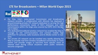  Rai Way, Italy's state-owned transmission and broadcasting
network provider, in collaboration with Athonet has deployed a
ground-breaking private LTE network dedicated to serving the high
performance connectivity needs of RAI's television and radio
transmissions within the large area covered by EXPO 2015 World's
Fair in Milan.
 This dedicated broadband wireless network has enabled Rai Way to
manage its site communications and connect mobile high
definition TV cameras, radio locations and its Media Center in real-
time.
 The private LTE network can be installed very rapidly allowing Rai
Way to provide real-time wireless broadband connectivity to cover
events and provide images in real-time from specific areas of
interest even during critical situations when public networks
become congested.
LTE for Broadcasters – Milan World Expo 2015
6
 