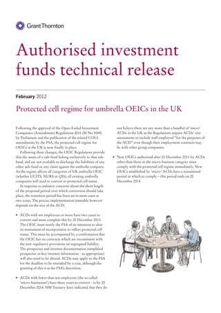 Authorised investment
funds technical release
February 2012

Protected cell regime for umbrella OEICs in the UK

Following the approval of the Open-Ended Investment                 not believe there are any more than a handful of ‘micro’
Companies (Amendment) Regulations 2011 (SI No 3049)                 ACDs in the UK as the Regulations require ACDs’ size
by Parliament and the publication of the related COLL               assessments to include staff employed “for the purposes of
amendments by the FSA, the protected cell regime for                the ACD” even though their employment contracts may
OEICs in the UK is now finally in place.                            be with other group companies.
   Following these changes, the OEIC Regulations provide
that the assets of a sub-fund belong exclusively to that sub-     •	 New OEICs authorised after 21 December 2011 by ACDs
fund, and are not available to discharge the liabilities of any      other than those in the micro-business category must
other sub-fund or any claim against the umbrella company.            comply with the protected cell regime immediately. New
As the regime affects all categories of UK umbrella OEIC             OEICs established by ‘micro’ ACDs have a transitional
(whether UCITS, NURS or QIS), all existing umbrella                  period in which to comply – this period ends on 20
companies will need to convert to protected cell status.             December 2014.
   In response to industry concerns about the short length
of the proposed period over which conversion should take
place, the transition period has been set in most cases at
two years. The precise implementation timetable however
depends on the size of the ACD:

•	 ACDs with ten employees or more have two years to
   convert and must complete this by 20 December 2013.
   The OEIC must notify the FSA of its intention to alter
   its instrument of incorporation to reflect protected cell
   status. This must be accompanied by a confirmation that
   the OEIC has no contracts which are inconsistent with
   the new regulatory provisions on segregated liability.
   The prospectus and investor documentation (simplified
   prospectus or key investor information - as appropriate)
   will also need to be altered. ACDs may apply to the FSA
   for the deadline to be extended by a year, although the
   granting of this is at the FSA’s discretion.

•	 ACDs with fewer than ten employees (the so called
   ‘micro-businesses’) have three years to convert - ie by 20
   December 2014. HM Treasury have indicated that they do
 