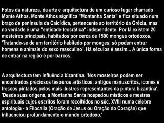 Fotos da natureza, da arte e arquitectura de um curioso lugar chamado
Monte Athos. Monte Athos significa "Montanha Santa" e fica situado num
braço de península da Calcídica, pertencente ao território da Grécia, mas
na verdade é uma "entidade teocrática" independente. Por lá existem 20
mosteiros principais, habitados por cerca de 1500 monges ortodoxos.
'Tratando-se de um território habitado por monges, só podem entrar
homens e animais do sexo masculino'. Há séculos é assim... A única forma
de entrar na região é por barcos.


A arquitectura tem influência bizantina. 'Nos mosteiros podem ser
encontrados preciosos tesouros artísticos: antigos manuscritos, ícones e
frescos pintados pelos mais ilustres representantes da pintura bizantina'.
'Desde suas origens, a Montanha Santa hospedou místicos e mestres
espirituais cujos escritos foram recolhidos no séc. XVIII numa célebre
antologia - a Filocalia (Oração de Jesus ou Oração do Coração) que
influenciou profundamente o mundo ortodoxo.'
 