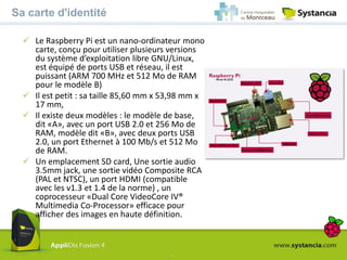 -
Sa carte d'identité
 Le Raspberry Pi est un nano-ordinateur mono
carte, conçu pour utiliser plusieurs versions
du système d’exploitation libre GNU/Linux,
est équipé de ports USB et réseau, il est
puissant (ARM 700 MHz et 512 Mo de RAM
pour le modèle B)
 Il est petit : sa taille 85,60 mm x 53,98 mm x
17 mm,
 Il existe deux modèles : le modèle de base,
dit «A», avec un port USB 2.0 et 256 Mo de
RAM, modèle dit «B», avec deux ports USB
2.0, un port Ethernet à 100 Mb/s et 512 Mo
de RAM.
 Un emplacement SD card, Une sortie audio
3.5mm jack, une sortie vidéo Composite RCA
(PAL et NTSC), un port HDMI (compatible
avec les v1.3 et 1.4 de la norme) , un
coprocesseur «Dual Core VideoCore IV®
Multimedia Co-Processor» efficace pour
afficher des images en haute définition.
 