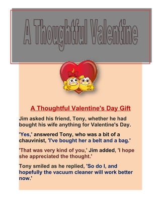 A Thoughtful Valentine's Day Gift
Jim asked his friend, Tony, whether he had
bought his wife anything for Valentine's Day.
'Yes,' answered Tony, who was a bit of a
chauvinist, 'I've bought her a belt and a bag.'
'That was very kind of you,' Jim added, 'I hope
she appreciated the thought.'
Tony smiled as he replied, 'So do I, and
hopefully the vacuum cleaner will work better
now.'
 