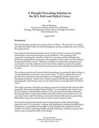 A Thought Provoking Solution to
                the U.S. Debt and Deficit Crises
                                         By

                               Ramon Martinez
                   Lieutenant Colonel, US Air Force (Retired)
           Strategy, Management, Public Policy, & Insight Consultant
                              XTek Solutions, Inc.

                                   August 2011

Background

The United States spends more money than it collects. The fact that we conflate
our debt and deficit with our federal budgetary process complicates and worsens
this predicament.

Our national debt limit and deficit crises are the result of a system of complex,
interrelated, current and emergent set of conditions. Our tinkering and
separately tweaking the elements of the U.S. economy and fiscal budget has
produced unintended consequences that unjustly tie the noose over our children
and grandchildren’s future. Offering a palliative to relieve the symptoms and
our anxiety is not the solution to our crises; these sedatives mask and amplify
our predicament. We will experience greater pain and suffering for generations
to come.

The solution goes beyond cutting federal spending, increasing the debt ceiling, or
raising additional revenue by way of more taxes. It will be impossible for our
government to function well and balance our budget given the current and
emerging conditions. Rather, the solution requires identifying, addressing, and
managing the underlying causes of our dysfunctional sovereign debt and deficit
crises.

This paper presents a thought provoking proposal to eliminate the national debt
separately from balancing the federal budget. It accomplishes this end-in-view
by (a) creating a national debt market to buy and sell national debt certificates
that should lead to reducing $1 trillion annually off the national debt over a 16-
year time frame; and (b) enacting a 5 percent national debt sales tax generating
$850 billion to pay the annual interest on the current national debt.

Solving the national debt predicament independently of the federal budget
empowers the U.S. to prepare, evaluate and implement a balanced budget that is
transparent, accountable and credible to help establish the conditions for the
creation of wealth, sustaining healthy growth, building a resilient economy and
nation, and meeting the needs of the people.


                                   Ramon Martinez
                          Lieutenant Colonel, USAF (Retired)
                               xtek_solutions@msn.com
 