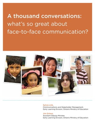 A thousand conversations:
what’s so great about
face-to-face communication?




           Sylvia Link,
           Communications and Stakeholder Management,
           Early Learning Division, Ontario Ministry of Education

           Jim Grieve,
           Assistant Deputy Minister,
           Early Learning Division, Ontario Ministry of Education
 