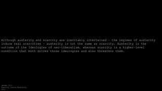Although austerity and scarcity are inevitably intertwined — the regimes of austerity
induce real scarcities — austerity is not the same as scarcity. Austerity is the
outcome of the ideologies of neo-liberalism, whereas scarcity is a higher-level
condition that both drives those ideologies and also threatens them.
Jeremy Till
Scarcity contra Austerity
2012
 