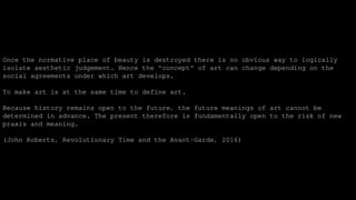Once the normative place of beauty is destroyed there is no obvious way to logically
isolate aesthetic judgement. Hence the "concept" of art can change depending on the
social agreements under which art develops.
To make art is at the same time to define art.
Because history remains open to the future, the future meanings of art cannot be
determined in advance. The present therefore is fundamentally open to the risk of new
praxis and meaning.
(John Roberts, Revolutionary Time and the Avant-Garde, 2016)
 