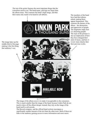 The top of the poster features the most important things that the
               consumers need to see. The band name, and logo are larger than
               the album name. This connotes the band’s high image, and that
               their name only needs to be heard to sell albums.                                   The members of the band
                                                                                                   have had their photos
                                                                                                   edited, making them
                                                                                                   appear fragmented. This
                                                                                                   connotes the themes of the
                                                                                                   album – the destruction
                                                                                                   and oppression of people.
                                                                                                   The fragments imply how
                                                                                                   it is distorting people.
                                                                                                   The style of the pictures is
                                                                                                   also an implication of how
                                                                                                   they have changed their
                                                                                                   style of music, and how it
The image takes up the                                                                             is now more chaotic then
middle third of the page                                                                           their previous works.
making it the first thing
that audience’s see.




                     The image of the album cover is to make it recognisable to the consumers.
                     This is much smaller than the image of the band, because Linkin Park do not
                     need to show off the album design, instead; they rely on the image of the
                     band itself to sell records.
                     The Record company, and the official band website encompass a
                     significantly smaller amount of the text than the other texts. Both of these are
                     links to the audience gaining access to more information and more music.
 