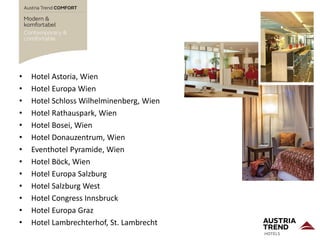 • Hotel Astoria, Wien
• Hotel Europa Wien
• Hotel Schloss Wilhelminenberg, Wien
• Hotel Rathauspark, Wien
• Hotel Bosei, Wien
• Hotel Donauzentrum, Wien
• Eventhotel Pyramide, Wien
• Hotel Böck, Wien
• Hotel Europa Salzburg
• Hotel Salzburg West
• Hotel Congress Innsbruck
• Hotel Europa Graz
• Hotel Lambrechterhof, St. Lambrecht
 