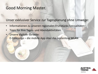 Good Morning Master.
Unser exklusiver Service zur Tagesplanung ohne Umwege:
• Informationen zu unseren regionalen Frühstücks-Spezialitäten
• Tipps für Ihre Tages- und Abendaktivitäten
• Unsere digitale Variante:
E-Concierge – die mobile App über das kostenlose WLAN
 