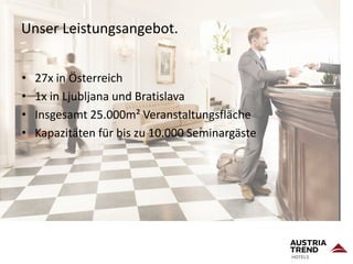 Unser Leistungsangebot.
• 27x in Österreich
• 1x in Ljubljana und Bratislava
• Insgesamt 25.000m² Veranstaltungsfläche
• Kapazitäten für bis zu 10.000 Seminargäste
 
