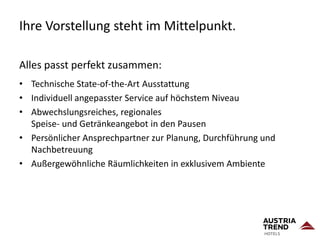 Ihre Vorstellung steht im Mittelpunkt.
Alles passt perfekt zusammen:
• Technische State-of-the-Art Ausstattung
• Individuell angepasster Service auf höchstem Niveau
• Abwechslungsreiches, regionales
Speise- und Getränkeangebot in den Pausen
• Persönlicher Ansprechpartner zur Planung, Durchführung und
Nachbetreuung
• Außergewöhnliche Räumlichkeiten in exklusivem Ambiente
 