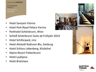 • Hotel Savoyen Vienna
• Hotel Park Royal Palace Vienna
• Parkhotel Schönbrunn, Wien
• Schloß Schönbrunn Suite ab Frühjahr 2014
• Hotel Schillerpark, Linz
• Hotel Altstadt Radisson Blu, Salzburg
• Hotel Schloss Lebenberg, Kitzbühel
• Alpine Resort Fieberbrunn
• Hotel Ljubljana
• Hotel Bratislava
 