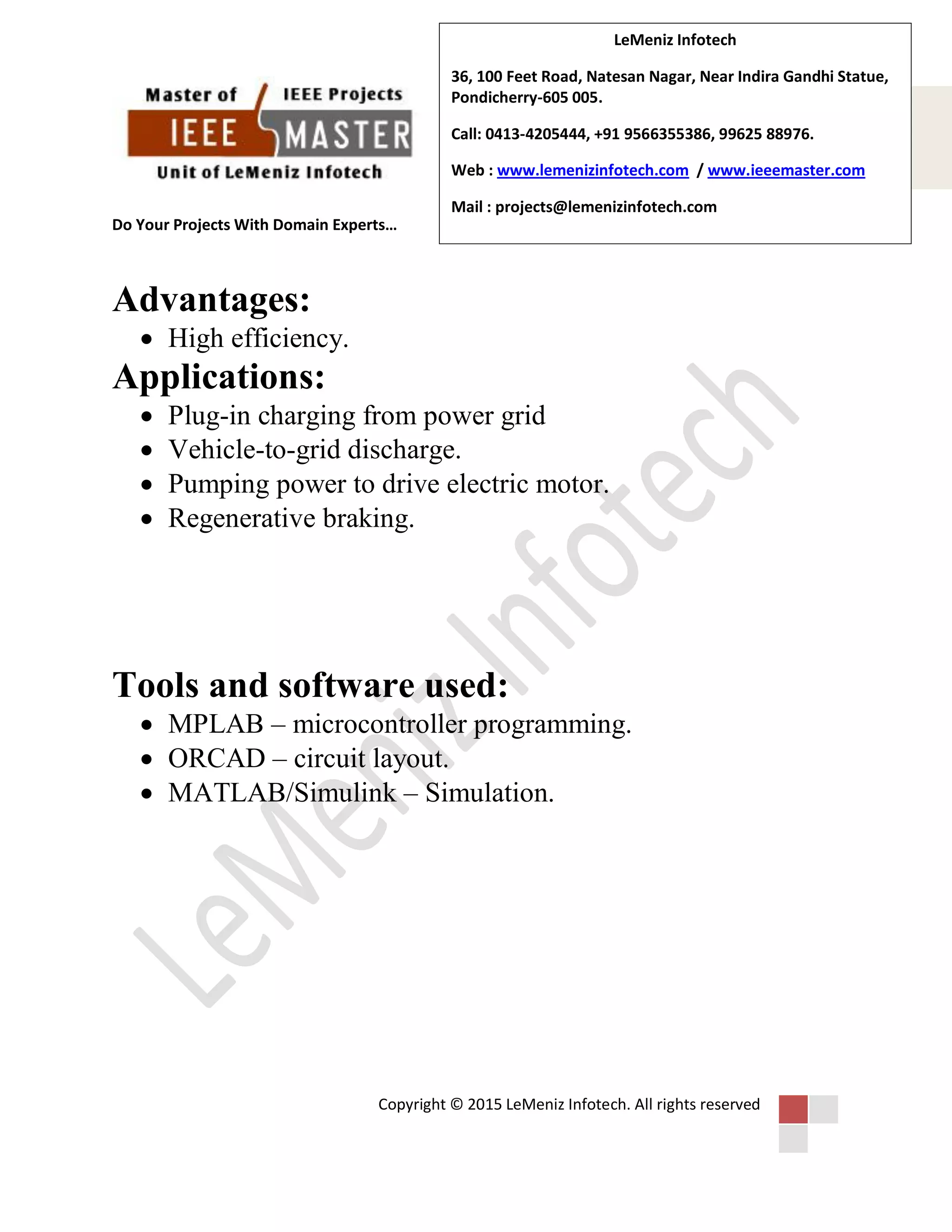 Do Your Projects With Domain Experts…
Copyright © 2015 LeMeniz Infotech. All rights reserved
LeMeniz Infotech
36, 100 Feet Road, Natesan Nagar, Near Indira Gandhi Statue,
Pondicherry-605 005.
Call: 0413-4205444, +91 9566355386, 99625 88976.
Web : www.lemenizinfotech.com / www.ieeemaster.com
Mail : projects@lemenizinfotech.com
Advantages:
 High efficiency.
Applications:
 Plug-in charging from power grid
 Vehicle-to-grid discharge.
 Pumping power to drive electric motor.
 Regenerative braking.
Tools and software used:
 MPLAB – microcontroller programming.
 ORCAD – circuit layout.
 MATLAB/Simulink – Simulation.
 