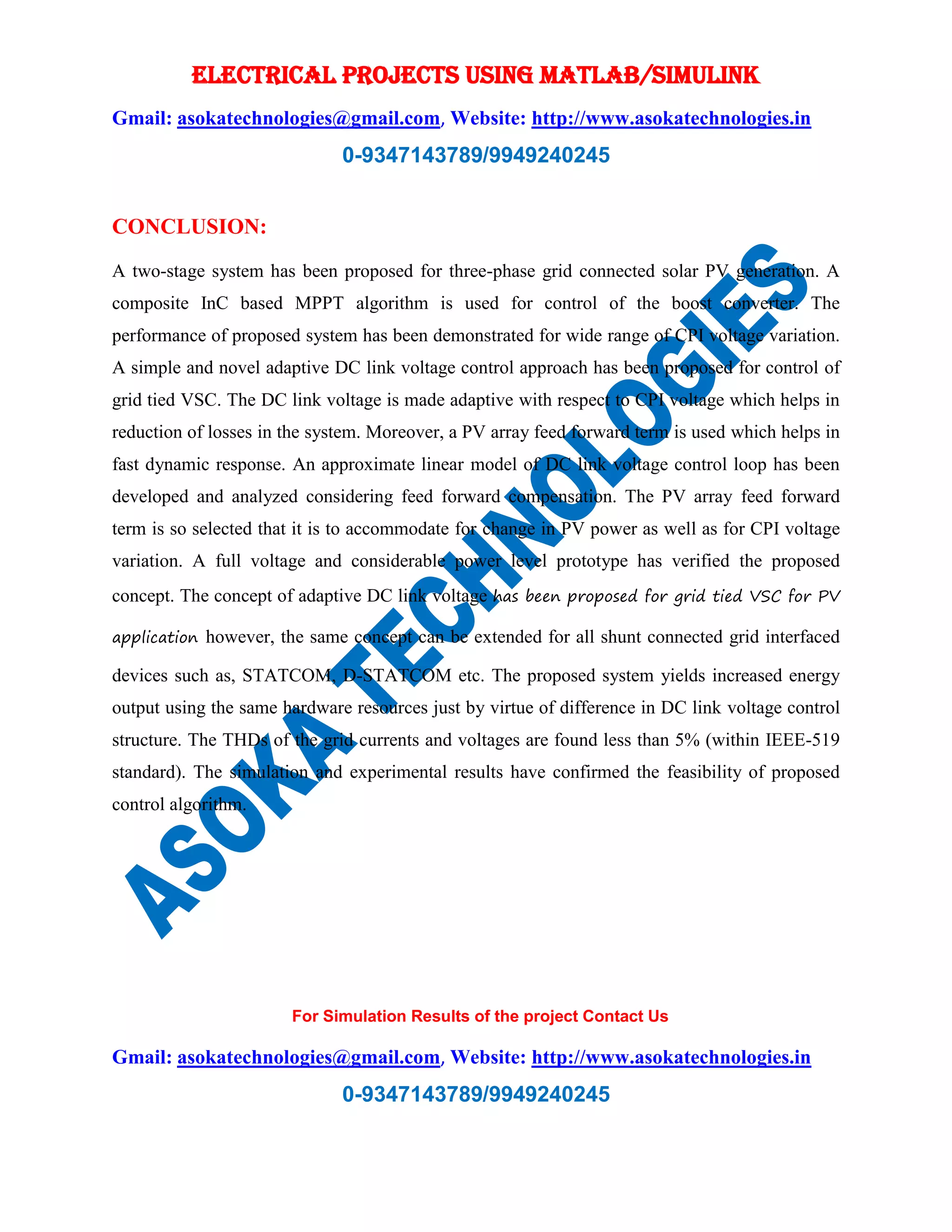 ELECTRICAL PROJECTS USING MATLAB/SIMULINK
Gmail: asokatechnologies@gmail.com, Website: http://www.asokatechnologies.in
0-9347143789/9949240245
For Simulation Results of the project Contact Us
Gmail: asokatechnologies@gmail.com, Website: http://www.asokatechnologies.in
0-9347143789/9949240245
CONCLUSION:
A two-stage system has been proposed for three-phase grid connected solar PV generation. A
composite InC based MPPT algorithm is used for control of the boost converter. The
performance of proposed system has been demonstrated for wide range of CPI voltage variation.
A simple and novel adaptive DC link voltage control approach has been proposed for control of
grid tied VSC. The DC link voltage is made adaptive with respect to CPI voltage which helps in
reduction of losses in the system. Moreover, a PV array feed forward term is used which helps in
fast dynamic response. An approximate linear model of DC link voltage control loop has been
developed and analyzed considering feed forward compensation. The PV array feed forward
term is so selected that it is to accommodate for change in PV power as well as for CPI voltage
variation. A full voltage and considerable power level prototype has verified the proposed
concept. The concept of adaptive DC link voltage has been proposed for grid tied VSC for PV
application however, the same concept can be extended for all shunt connected grid interfaced
devices such as, STATCOM, D-STATCOM etc. The proposed system yields increased energy
output using the same hardware resources just by virtue of difference in DC link voltage control
structure. The THDs of the grid currents and voltages are found less than 5% (within IEEE-519
standard). The simulation and experimental results have confirmed the feasibility of proposed
control algorithm.
 