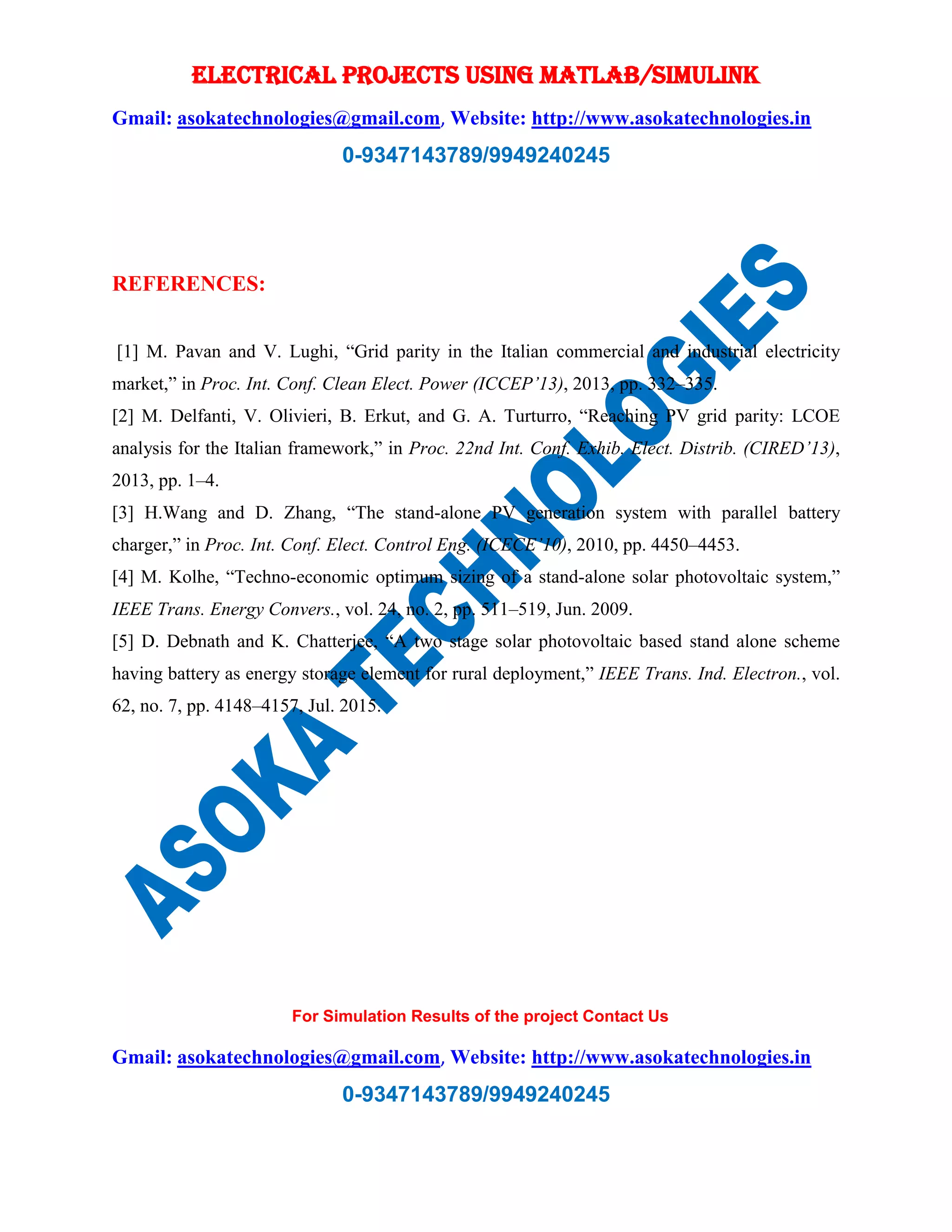 ELECTRICAL PROJECTS USING MATLAB/SIMULINK
Gmail: asokatechnologies@gmail.com, Website: http://www.asokatechnologies.in
0-9347143789/9949240245
For Simulation Results of the project Contact Us
Gmail: asokatechnologies@gmail.com, Website: http://www.asokatechnologies.in
0-9347143789/9949240245
REFERENCES:
[1] M. Pavan and V. Lughi, “Grid parity in the Italian commercial and industrial electricity
market,” in Proc. Int. Conf. Clean Elect. Power (ICCEP’13), 2013, pp. 332–335.
[2] M. Delfanti, V. Olivieri, B. Erkut, and G. A. Turturro, “Reaching PV grid parity: LCOE
analysis for the Italian framework,” in Proc. 22nd Int. Conf. Exhib. Elect. Distrib. (CIRED’13),
2013, pp. 1–4.
[3] H.Wang and D. Zhang, “The stand-alone PV generation system with parallel battery
charger,” in Proc. Int. Conf. Elect. Control Eng. (ICECE’10), 2010, pp. 4450–4453.
[4] M. Kolhe, “Techno-economic optimum sizing of a stand-alone solar photovoltaic system,”
IEEE Trans. Energy Convers., vol. 24, no. 2, pp. 511–519, Jun. 2009.
[5] D. Debnath and K. Chatterjee, “A two stage solar photovoltaic based stand alone scheme
having battery as energy storage element for rural deployment,” IEEE Trans. Ind. Electron., vol.
62, no. 7, pp. 4148–4157, Jul. 2015.
 