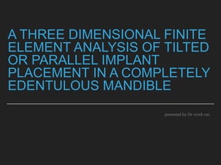 A THREE DIMENSIONAL FINITE
ELEMENT ANALYSIS OF TILTED
OR PARALLEL IMPLANT
PLACEMENT IN A COMPLETELY
EDENTULOUS MANDIBLE
presented by Dr vivek rao
 