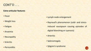 Extra-articular features
 Fever
 Weight loss
 Fatigue
 Anaemia
 Neuropathy
 Scleritis
 Pericarditis
 Lymph node enlargement
 Raynaud’s phenomenon (cold- and stress-
induced vasospasm causing episodes of
digital blanching or cyanosis)
 Arteritis
 Splenomegaly
 Sjögren’s syndrome
12
 
