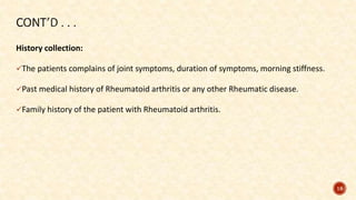 History collection:
The patients complains of joint symptoms, duration of symptoms, morning stiffness.
Past medical history of Rheumatoid arthritis or any other Rheumatic disease.
Family history of the patient with Rheumatoid arthritis.
18
 