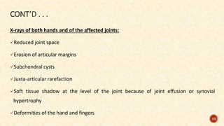 X-rays of both hands and of the affected joints:
Reduced joint space
Erosion of articular margins
Subchondral cysts
Juxta-articular rarefaction
Soft tissue shadow at the level of the joint because of joint effusion or synovial
hypertrophy
Deformities of the hand and fingers
23
 