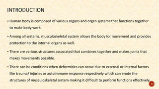  Human body is composed of various organs and organ systems that functions together
to make body work.
 Among all systems, musculoskeletal system allows the body for movement and provides
protection to the internal organs as well.
 There are various structures associated that combines together and makes joints that
makes movements possible.
 There can be conditions when deformities can occur due to external or internal factors
like trauma/ injuries or autoimmune response respectively which can erode the
structures of musculoskeletal system making it difficult to perform functions effectively.
3
 