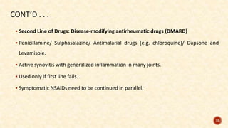 Second Line of Drugs: Disease-modifying antirheumatic drugs (DMARD)
 Penicillamine/ Sulphasalazine/ Antimalarial drugs (e.g. chloroquine)/ Dapsone and
Levamisole.
 Active synovitis with generalized inflammation in many joints.
 Used only if first line fails.
 Symptomatic NSAIDs need to be continued in parallel.
35
 