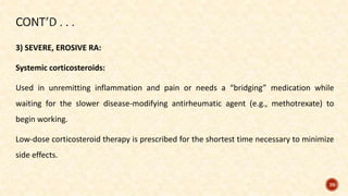3) SEVERE, EROSIVE RA:
Systemic corticosteroids:
Used in unremitting inflammation and pain or needs a “bridging” medication while
waiting for the slower disease-modifying antirheumatic agent (e.g., methotrexate) to
begin working.
Low-dose corticosteroid therapy is prescribed for the shortest time necessary to minimize
side effects.
39
 
