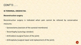4) TERMINAL, EROSIVE RA:
Reconstructive surgery
Reconstructive surgery is indicated when pain cannot be relieved by conservative
measures.
• Synovectomy (excision of the synovial membrane)
• Tenorrhaphy (suturing a tendon)
• Arthrodesis (surgical fusion of the joint)
• Arthroplasty (surgical repair and replacement of the joint).
40
 