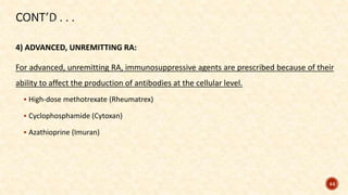 4) ADVANCED, UNREMITTING RA:
For advanced, unremitting RA, immunosuppressive agents are prescribed because of their
ability to affect the production of antibodies at the cellular level.
 High-dose methotrexate (Rheumatrex)
 Cyclophosphamide (Cytoxan)
 Azathioprine (Imuran)
44
 