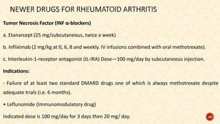 Tumor Necrosis Factor (INF α-blockers)
a. Etanarcept (25 mg/subcutaneous, twice a week)
b. Infliximab (2 mg/kg at 0, 6, 8 and weekly. IV infusions combined with oral methotrexate).
c. Interleukin-1-receptor antagonist (IL-IRA) Dose—100 mg/day by subcutaneous injection.
Indications:
- Failure of at least two standard DMARD drugs one of which is always methotrexate despite
adequate trials (i.e. 6 months).
• Leflunomide (Immunomodulatory drug)
Indicated dose is 100 mg/day for 3 days then 20 mg/ day. 46
 