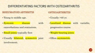 RHEUMATOID ARTHRITIS
 Young to middle age.
 Systemic disease with
exacerbations and remissions.
 Small joints typically first
 Usually bilateral, symmetric joint
involvement.
OSTEOARTHRITIS
 Usually >40 yr.
 Localized disease with variable,
progressive course.
 Weight-bearing joints
 Often asymmetric.
47
 