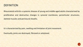Rheumatoid arthritis a systemic disease of young and middle-aged adults characterized by
proliferative and destructive changes in synovial membrane, periarticular structures,
skeletal muscles and perineural sheaths.
It is characterized by pain, swelling and limitation of joint movement.
Eventually, joints are destroyed, fibrosed or ankylosed.
5
 