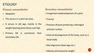 Primary osteoarthritis:
 Idiopathic
 This occurs in a joint de novo.
 It occurs in old age, mainly in the
weight-bearing joints (knee and hip).
 Primary OA is commoner than
secondary OA.
Secondary osteoarthritis:
 Congenital maldevelopment of a joint.
 Trauma
 Previous disease producing a damaged
articular surface
 Internal derangement of the knee, such as a
loose body
 Mal-alignment (bow legs etc.)
 Obesity and excessive weight
54
 