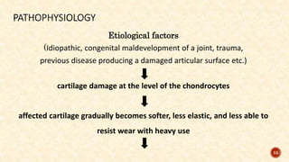 55
Etiological factors
(Idiopathic, congenital maldevelopment of a joint, trauma,
previous disease producing a damaged articular surface etc.)
cartilage damage at the level of the chondrocytes
affected cartilage gradually becomes softer, less elastic, and less able to
resist wear with heavy use
 