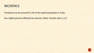 Prevalence to be around 0.5-1% of the adult population in India.
Sex: Eighty percent affected are women; Male: Female ratio is 1:3.
6
 