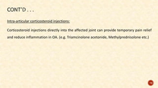 Intra-articular corticosteroid injections:
Corticosteroid injections directly into the affected joint can provide temporary pain relief
and reduce inflammation in OA. (e.g. Triamcinolone acetonide, Methylprednisolone etc.)
72
 