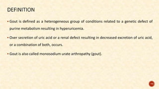  Gout is defined as a heterogeneous group of conditions related to a genetic defect of
purine metabolism resulting in hyperuricemia.
 Over secretion of uric acid or a renal defect resulting in decreased excretion of uric acid,
or a combination of both, occurs.
 Gout is also called monosodium urate arthropathy (gout).
77
 