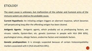 The exact cause is unknown, but malfunction of the cellular and humoral arms of the
immune system are cited as the probable cause.
Current Hypothesis: An initiating antigen triggers an aberrant response, which becomes
self-perpetuating long after the offending antigen has been cleared.
Antigenic Agents: Antigenic agents, which probably act as predisposing factors, are
viruses: rubella, Epstein-Barr, etc. genetic (common in people with HLA DR4 60%),
psychological stress, allergic factors, endocrine factors and metabolic factors.
Genetic predisposition: It is strongly suspected because of certain histocompatibility
markers associated with it (HLA-drw4/HLA-DR1).
8
 