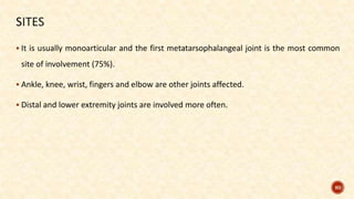  It is usually monoarticular and the first metatarsophalangeal joint is the most common
site of involvement (75%).
 Ankle, knee, wrist, fingers and elbow are other joints affected.
 Distal and lower extremity joints are involved more often.
80
 