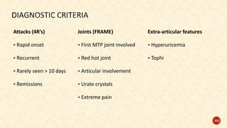 Attacks (4R’s)
 Rapid onset
 Recurrent
 Rarely seen > 10 days
 Remissions
93
Joints (FRAME)
 First MTP joint involved
 Red hot joint
 Articular involvement
 Urate crystals
 Extreme pain
Extra-articular features
 Hyperuricemia
 Tophi
 