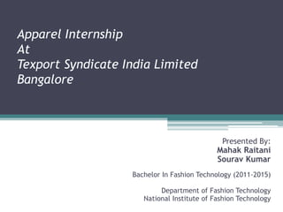 Apparel Internship
At
Texport Syndicate India Limited
Bangalore
Presented By:
Mahak Raitani
Sourav Kumar
Bachelor In Fashion Technology (2011-2015)
Department of Fashion Technology
National Institute of Fashion Technology
 