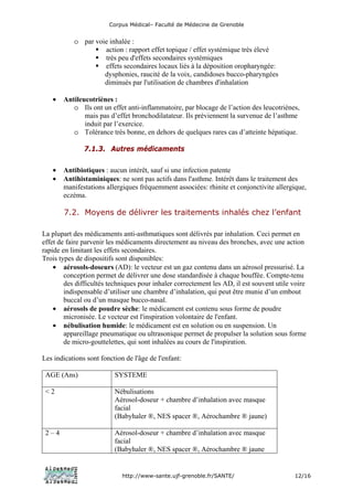 Corpus Médical– Faculté de Médecine de Grenoble


           o par voie inhalée :
                    action : rapport effet topique / effet systémique très élevé
                    très peu d'effets secondaires systémiques
                    effets secondaires locaux liés à la déposition oropharyngée:
                    dysphonies, raucité de la voix, candidoses bucco-pharyngées
                    diminués par l'utilisation de chambres d'inhalation

   •   Antileucotriènes :
          o Ils ont un effet anti-inflammatoire, par blocage de l’action des leucotriènes,
              mais pas d’effet bronchodilatateur. Ils préviennent la survenue de l’asthme
              induit par l’exercice.
          o Tolérance très bonne, en dehors de quelques rares cas d’atteinte hépatique.

               7.1.3. Autres médicaments

   •   Antibiotiques : aucun intérêt, sauf si une infection patente
   •   Antihistaminiques: ne sont pas actifs dans l'asthme. Intérêt dans le traitement des
       manifestations allergiques fréquemment associées: rhinite et conjonctivite allergique,
       eczéma.

        7.2. Moyens de délivrer les traitements inhalés chez l’enfant

La plupart des médicaments anti-asthmatiques sont délivrés par inhalation. Ceci permet en
effet de faire parvenir les médicaments directement au niveau des bronches, avec une action
rapide en limitant les effets secondaires.
Trois types de dispositifs sont disponibles:
    • aérosols-doseurs (AD): le vecteur est un gaz contenu dans un aérosol pressurisé. La
        conception permet de délivrer une dose standardisée à chaque bouffée. Compte-tenu
        des difficultés techniques pour inhaler correctement les AD, il est souvent utile voire
        indispensable d’utiliser une chambre d’inhalation, qui peut être munie d’un embout
        buccal ou d’un masque bucco-nasal.
    • aérosols de poudre sèche: le médicament est contenu sous forme de poudre
        micronisée. Le vecteur est l'inspiration volontaire de l'enfant.
    • nébulisation humide: le médicament est en solution ou en suspension. Un
        appareillage pneumatique ou ultrasonique permet de propulser la solution sous forme
        de micro-gouttelettes, qui sont inhalées au cours de l'inspiration.

Les indications sont fonction de l'âge de l'enfant:

 AGE (Ans)                SYSTEME

 <2                       Nébulisations
                          Aérosol-doseur + chambre d’inhalation avec masque
                          facial
                          (Babyhaler ®, NES spacer ®, Aérochambre ® jaune)

 2–4                      Aérosol-doseur + chambre d’inhalation avec masque
                          facial
                          (Babyhaler ®, NES spacer ®, Aérochambre ® jaune


                             http://www-sante.ujf-grenoble.fr/SANTE/                      12/16
 