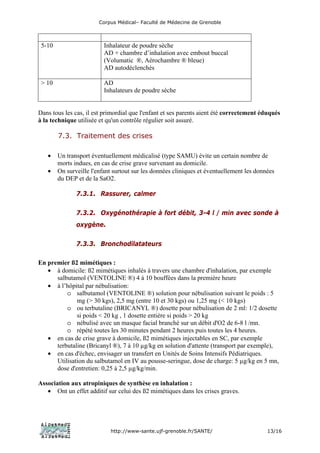 Corpus Médical– Faculté de Médecine de Grenoble



 5-10                     Inhalateur de poudre sèche
                          AD + chambre d’inhalation avec embout buccal
                          (Volumatic ®, Aérochambre ® bleue)
                          AD autodéclenchés

 > 10                     AD
                          Inhalateurs de poudre sèche


Dans tous les cas, il est primordial que l'enfant et ses parents aient été correctement éduqués
à la technique utilisée et qu'un contrôle régulier soit assuré.

        7.3. Traitement des crises

   •    Un transport éventuellement médicalisé (type SAMU) évite un certain nombre de
        morts indues, en cas de crise grave survenant au domicile.
   •    On surveille l'enfant surtout sur les données cliniques et éventuellement les données
        du DEP et de la SaO2.

               7.3.1. Rassurer, calmer

               7.3.2. Oxygénothérapie à fort débit, 3-4 l / min avec sonde à
               oxygène.

               7.3.3. Bronchodilatateurs

En premier ß2 mimétiques :
   • à domicile: ß2 mimétiques inhalés à travers une chambre d'inhalation, par exemple
      salbutamol (VENTOLINE ®) 4 à 10 bouffées dans la première heure
   • à l’hôpital par nébulisation:
          o salbutamol (VENTOLINE ®) solution pour nébulisation suivant le poids : 5
              mg (> 30 kgs), 2,5 mg (entre 10 et 30 kgs) ou 1,25 mg (< 10 kgs)
          o ou terbutaline (BRICANYL ®) dosette pour nébulisation de 2 ml: 1/2 dosette
              si poids < 20 kg , 1 dosette entière si poids > 20 kg
          o nébulisé avec un masque facial branché sur un débit d'O2 de 6-8 l /mn.
          o répété toutes les 30 minutes pendant 2 heures puis toutes les 4 heures.
   • en cas de crise grave à domicile, ß2 mimétiques injectables en SC, par exemple
      terbutaline (Bricanyl ®), 7 à 10 µg/kg en solution d'attente (transport par exemple),
   • en cas d'échec, envisager un transfert en Unités de Soins Intensifs Pédiatriques.
      Utilisation du salbutamol en IV au pousse-seringue, dose de charge: 5 µg/kg en 5 mn,
      dose d'entretien: 0,25 à 2,5 µg/kg/min.

Association aux atropiniques de synthèse en inhalation :
   • Ont un effet additif sur celui des ß2 mimétiques dans les crises graves.




                            http://www-sante.ujf-grenoble.fr/SANTE/                       13/16
 