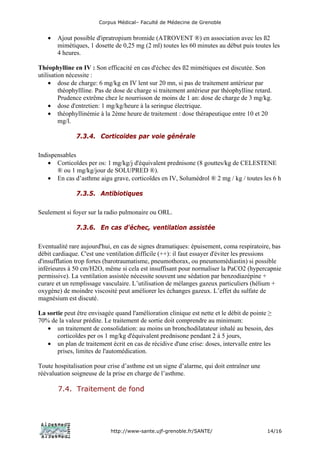 Corpus Médical– Faculté de Médecine de Grenoble


   •   Ajout possible d'ipratropium bromide (ATROVENT ®) en association avec les ß2
       mimétiques, 1 dosette de 0,25 mg (2 ml) toutes les 60 minutes au début puis toutes les
       4 heures.

Théophylline en IV : Son efficacité en cas d'échec des ß2 mimétiques est discutée. Son
utilisation nécessite :
     • dose de charge: 6 mg/kg en IV lent sur 20 mn, si pas de traitement antérieur par
         théophyllline. Pas de dose de charge si traitement antérieur par théophylline retard.
         Prudence extrême chez le nourrisson de moins de 1 an: dose de charge de 3 mg/kg.
     • dose d'entretien: 1 mg/kg/heure à la seringue électrique.
     • théophyllinémie à la 2ème heure de traitement : dose thérapeutique entre 10 et 20
         mg/l.

               7.3.4. Corticoïdes par voie générale

Indispensables
    • Corticoïdes per os: 1 mg/kg/j d'équivalent prednisone (8 gouttes/kg de CELESTENE
       ® ou 1 mg/kg/jour de SOLUPRED ®).
    • En cas d’asthme aigu grave, corticoïdes en IV, Solumédrol ® 2 mg / kg / toutes les 6 h

               7.3.5. Antibiotiques

Seulement si foyer sur la radio pulmonaire ou ORL.

               7.3.6. En cas d'échec, ventilation assistée

Eventualité rare aujourd'hui, en cas de signes dramatiques: épuisement, coma respiratoire, bas
débit cardiaque. C'est une ventilation difficile (++): il faut essayer d'éviter les pressions
d'insufflation trop fortes (barotraumatisme, pneumothorax, ou pneumomédiastin) si possible
inférieures à 50 cm/H2O, même si cela est insuffisant pour normaliser la PaCO2 (hypercapnie
permissive). La ventilation assistée nécessite souvent une sédation par benzodiazépine +
curare et un remplissage vasculaire. L’utilisation de mélanges gazeux particuliers (hélium +
oxygène) de moindre viscosité peut améliorer les échanges gazeux. L’effet du sulfate de
magnésium est discuté.

La sortie peut être envisagée quand l'amélioration clinique est nette et le débit de pointe ≥
70% de la valeur prédite. Le traitement de sortie doit comprendre au minimum:
   • un traitement de consolidation: au moins un bronchodilatateur inhalé au besoin, des
       corticoïdes per os 1 mg/kg d'équivalent prednisone pendant 2 à 5 jours,
   • un plan de traitement écrit en cas de récidive d'une crise: doses, intervalle entre les
       prises, limites de l'automédication.

Toute hospitalisation pour crise d’asthme est un signe d’alarme, qui doit entraîner une
réévaluation soigneuse de la prise en charge de l’asthme.

       7.4. Traitement de fond




                             http://www-sante.ujf-grenoble.fr/SANTE/                        14/16
 