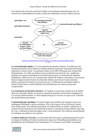 Corpus Médical– Faculté de Médecine de Grenoble


Il est fonction du niveau de gravité de l'asthme et du traitement antérieurement reçu. En
suivant les recommandations actuelles, il peut être schématisé suivant le tableau suivant:




              Schéma du traitement de fond de l'asthme de l'enfant (recommandations 2002)
                                                 (I. Pin)


La corticothérapie inhalée : C’est le traitement de première intention. Il semble que leur
introduction précoce dès le début de l’asthme améliore le pronostic notamment fonctionnel
respiratoire à moyen terme. La posologie initiale est de 200 à 500 µg par jour d’équivalent
béclométasone. Les effets secondaires locaux potentiels (raucité de la voix, candidoses)
justifient un rinçage systématique de la bouche après la prise ou l'utilisation de chambres
d'inhalations. Dans tous les cas, lorsqu'un bon contrôle de l'asthme a été obtenu, il convient de
baisser progressivement la dose de corticoïdes inhalés, pour trouver la dose minimale
efficace, qui peut être donnée en une prise par jour. L'utilisation de corticoïdes inhalés si
besoin à fortes doses a rendu l'indication de corticoïdes par voie orale au long cours
exceptionnelle.

Les traitements de deuxième intention : Si l’asthme n’est pas bien contrôlé avec de faibles
doses de corticoïdes inhalés, on rajoute en deuxième intention soit des béta2 mimétiques de
LA soit des antileucotriènes. Le choix dépend du type (à l’exercice ou repos) et de l’intensité
des manifestations persistantes.

L'immunothérapie spécifique : Il s'agit d’induire une tolérance par injection ou par voie
sublinguale d'allergènes à doses croissantes. Elle a fait la preuve de son efficacité, surtout
chez l'enfant jeune. Son indication principale est l'asthme bénin ou modéré, stabilisé par le
contrôle de l'environnement et le traitement de fond. Le traitement n'est pas débuté avant l'age
de 5 ans. L'efficacité ne peut être jugée avant 1 an de traitement. Elle s'adresse essentiellement
aux allergies aux pollens et aux acariens.

L'asthme induit par l'exercice : La prévention doit faire partie systématiquement de la prise
en charge de l'asthme de l'enfant. Sa prévention repose sur l'échauffement préalable et une
prémédication par l'inhalation de ß2 mimétiques 5 à 15 minutes avant l'effort. La pratique


                              http://www-sante.ujf-grenoble.fr/SANTE/                        15/16
 