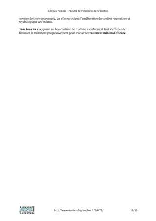 Corpus Médical– Faculté de Médecine de Grenoble


sportive doit être encouragée, car elle participe à l'amélioration du confort respiratoire et
psychologique des enfants.

Dans tous les cas, quand un bon contrôle de l’asthme est obtenu, il faut s’efforcer de
diminuer le traitement progressivement pour trouver le traitement minimal efficace.




                             http://www-sante.ujf-grenoble.fr/SANTE/                            16/16
 