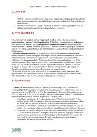Corpus Médical– Faculté de Médecine de Grenoble


1. Définition


   •   Définition clinique: syndrome fait d’au moins 3 accès de dyspnée expiratoire sifflante,
       réversibles spontanément ou sous l'effet du traitement, quelque soit l'âge et les facteurs
       déclenchants.
   •   Définition fonctionnelle : trouble obstructif expiratoire variable, en rapport avec un
       rétrécissement diffus des bronches de petit et moyen calibre.

2. Physiopathologie


Ce syndrome d'obstruction paroxystique des bronches est lié à des mécanismes
immunologiques ou non. En fait la pathogénie de l'asthme reste actuellement mal connue
mais on s'accorde à penser que des phénomènes immunologiques liés souvent mais non
obligatoirement à l'atopie, jouent un grand rôle; la notion d'anomalies génétiques joueraient
surtout pour l'atopie, et des facteurs environnementaux viendraient s'associer pour entretenir
l'inflammation.
L'inflammation asthmatique est la conséquence de mécanismes complexes avec des
interactions entre cellules de la paroi bronchique, cellules immuno-compétentes, cellules de
l'inflammation (essentiellement polynucléaires éosinophiles, mais aussi neutrophiles),
médiateurs libérés par ces cellules (histamine, leucotriènes, prostaglandines) et système
nerveux autonome. Elle est présente très précocement au cours de l'évolution de l'asthme,
même chez les asthmatiques bénins. Elle est aggravée nettement au cours de la réaction
allergique et au cours des infections virales et diminue lors de l'éviction prolongée des
allergènes ou après traitement anti-inflammatoire par les corticoïdes.
Elle entraîne un œdème et une infiltration de la muqueuse bronchique aboutissant à un
épaississement de la paroi bronchique. Il existe aussi une hypersécrétion de mucus. Enfin
cette inflammation peut aboutir à un remodelage des voies aériennes.

3. Epidémiologie


L’asthme du nourrisson est difficile à définir en épidémiologie, car la définition est
compliquée par la fréquence de la bronchiolite. La prévalence des « sifflements » chez le
nourrisson varie entre 15,6 % et 33,6 %. La prévalence de « l’asthme diagnostiqué par un
médecin » varie de 2 % à 11 %. Au sein de l’asthme du nourrisson, il existe 2 entités qui ont
été bien individualisées en fonction du pronostic à moyen terme :
    • les siffleurs transitoires: ils représentent environ 20 % d’une cohorte et 59 % des
        enfants qui ont sifflé précocement. Leurs symptômes respiratoires ont disparu à l’âge
        de 6 ans. Ils n’ont pas plus de facteurs de risque atopiques familiaux (asthme
        maternel) ou personnels (eczéma) que les nourrissons asymptomatiques. Ils sont par
        contre plus exposés au tabagisme passif et ont un calibre des voies aériennes diminué.
    • les siffleurs persistants à l’âge de 6 ans: ils représentent environ 15 % d’une cohorte et
        41 % des siffleurs précoces. Ils ont plus de facteurs de risque atopiques familiaux et
        personnels que les nourrissons asymptomatiques et des IgE totales plus élevées à 9
        mois. A 6 ans, ils ont plus souvent des tests cutanés positifs et une fonction
        respiratoire altérée que les sujets non siffleurs.




                            http://www-sante.ujf-grenoble.fr/SANTE/                        2/16
 