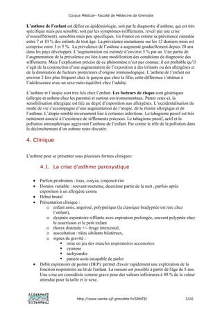 Corpus Médical– Faculté de Médecine de Grenoble


L’asthme de l’enfant est défini en épidémiologie, soit par le diagnostic d’asthme, qui est très
spécifique mais peu sensible, soit par les symptômes (sifflements, réveil par une crise
d’essoufflement), sensibles mais peu spécifiques. En France on estime sa prévalence cumulée
entre 7 et 10 % des enfants de tout âge. La prévalence instantanée sur les 12 derniers mois est
comprise entre 3 et 5 %. La prévalence de l’asthme a augmenté graduellement depuis 20 ans
dans les pays développés. L’augmentation est estimée d’environ 5 % par an. Une partie de
l’augmentation de la prévalence est liée à une modification des conditions de diagnostic des
sifflements. Mais l’explication précise de ce phénomène n’est pas connue: il est probable qu’il
s’agit de la conjonction d’une augmentation de l’exposition à des irritants ou des allergènes et
de la diminution de facteurs protecteurs d’origine immunologique. L’asthme de l’enfant est
environ 2 fois plus fréquent chez le garçon que chez la fille; cette différence s’atténue à
l’adolescence avec un sexe-ratio équilibré chez l’adulte.

L’asthme et l’atopie sont très liés chez l’enfant. Les facteurs de risque sont génétiques
(allergie et asthme chez les parents) et surtout environnementaux. Parmi ceux-ci, la
sensibilisation allergique est liée au degré d’exposition aux allergènes. L’occidentalisation du
mode de vie s’accompagne d’une augmentation de l’atopie, de la rhinite allergique et de
l’asthme. L’atopie semble inversement liée à certaines infections. Le tabagisme passif est très
nettement associé à l’existence de sifflements précoces. Le tabagisme passif, actif et la
pollution atmosphérique aggravent l’asthme de l’enfant. Par contre le rôle de la pollution dans
le déclenchement d’un asthme reste discutée.

4. Clinique


L'asthme peut se présenter sous plusieurs formes cliniques:

       4.1. La crise d'asthme paroxystique

   •   Parfois prodromes : toux, coryza, conjonctivite
   •   Horaire variable : souvent nocturne, deuxième partie de la nuit , parfois après
       exposition à un allergène connu
   •   Début brutal
   •   Présentation clinique :
           o enfant assis, angoissé, polypnéique (la classique bradypnée est rare chez
               l’enfant),
           o dyspnée expiratoire sifflante avec expiration prolongée, souvent polypnée chez
               le nourrisson et le petit enfant
           o thorax distendu +/- tirage intercostal,
           o auscultation : râles sibilants bilatéraux,
           o signes de gravité :
                       mise en jeu des muscles respiratoires accessoires
                       cyanose
                       tachycardie
                       patient assis incapable de parler
   •   Débit expiratoire de pointe (DEP): permet d'avoir rapidement une exploration de la
       fonction respiratoire au lit de l'enfant. La mesure est possible à partir de l'âge de 5 ans.
       Une crise est considérée comme grave pour des valeurs inférieures à 40 % de la valeur
       attendue pour la taille et le sexe.



                            http://www-sante.ujf-grenoble.fr/SANTE/                          3/16
 