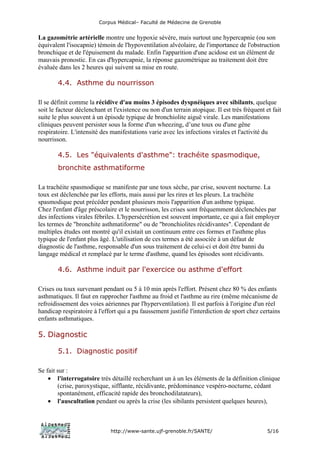 Corpus Médical– Faculté de Médecine de Grenoble


La gazométrie artérielle montre une hypoxie sévère, mais surtout une hypercapnie (ou son
équivalent l'isocapnie) témoin de l'hypoventilation alvéolaire, de l'importance de l'obstruction
bronchique et de l'épuisement du malade. Enfin l'apparition d'une acidose est un élément de
mauvais pronostic. En cas d'hypercapnie, la réponse gazométrique au traitement doit être
évaluée dans les 2 heures qui suivent sa mise en route.

        4.4. Asthme du nourrisson

Il se définit comme la récidive d'au moins 3 épisodes dyspnéiques avec sibilants, quelque
soit le facteur déclenchant et l'existence ou non d'un terrain atopique. Il est très fréquent et fait
suite le plus souvent à un épisode typique de bronchiolite aiguë virale. Les manifestations
cliniques peuvent persister sous la forme d'un wheezing, d’une toux ou d'une gêne
respiratoire. L'intensité des manifestations varie avec les infections virales et l'activité du
nourrisson.

        4.5. Les "équivalents d'asthme": trachéite spasmodique,
        bronchite asthmatiforme

La trachéite spasmodique se manifeste par une toux sèche, par crise, souvent nocturne. La
toux est déclenchée par les efforts, mais aussi par les rires et les pleurs. La trachéite
spasmodique peut précéder pendant plusieurs mois l'apparition d'un asthme typique.
Chez l'enfant d'âge préscolaire et le nourrisson, les crises sont fréquemment déclenchées par
des infections virales fébriles. L'hypersécrétion est souvent importante, ce qui a fait employer
les termes de "bronchite asthmatiforme" ou de "bronchiolites récidivantes". Cependant de
multiples études ont montré qu'il existait un continuum entre ces formes et l'asthme plus
typique de l'enfant plus âgé. L'utilisation de ces termes a été associée à un défaut de
diagnostic de l'asthme, responsable d'un sous traitement de celui-ci et doit être banni du
langage médical et remplacé par le terme d'asthme, quand les épisodes sont récidivants.

        4.6. Asthme induit par l'exercice ou asthme d'effort

Crises ou toux survenant pendant ou 5 à 10 min après l'effort. Présent chez 80 % des enfants
asthmatiques. Il faut en rapprocher l'asthme au froid et l'asthme au rire (même mécanisme de
refroidissement des voies aériennes par l'hyperventilation). Il est parfois à l'origine d'un réel
handicap respiratoire à l'effort qui a pu faussement justifié l'interdiction de sport chez certains
enfants asthmatiques.

5. Diagnostic

        5.1. Diagnostic positif

Se fait sur :
    • l'interrogatoire très détaillé recherchant un à un les éléments de la définition clinique
        (crise, paroxystique, sifflante, récidivante, prédominance vespéro-nocturne, cédant
        spontanément, efficacité rapide des bronchodilatateurs),
    • l'auscultation pendant ou après la crise (les sibilants persistent quelques heures),



                              http://www-sante.ujf-grenoble.fr/SANTE/                          5/16
 