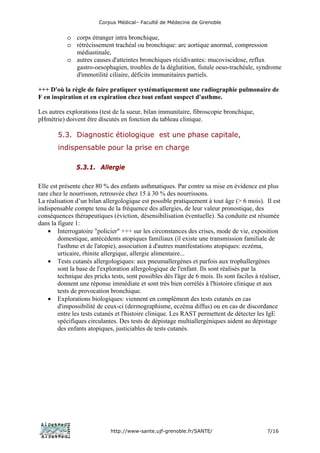 Corpus Médical– Faculté de Médecine de Grenoble


           o corps étranger intra bronchique,
           o rétrécissement trachéal ou bronchique: arc aortique anormal, compression
             médiastinale,
           o autres causes d'atteintes bronchiques récidivantes: mucoviscidose, reflux
             gastro-oesophagien, troubles de la déglutition, fistule oeso-trachéale, syndrome
             d'immotilité ciliaire, déficits immunitaires partiels.

+++ D'où la règle de faire pratiquer systématiquement une radiographie pulmonaire de
F en inspiration et en expiration chez tout enfant suspect d'asthme.

Les autres explorations (test de la sueur, bilan immunitaire, fibroscopie bronchique,
pHmétrie) doivent être discutés en fonction du tableau clinique.

        5.3. Diagnostic étiologique est une phase capitale,
        indispensable pour la prise en charge

               5.3.1. Allergie

Elle est présente chez 80 % des enfants asthmatiques. Par contre sa mise en évidence est plus
rare chez le nourrisson, retrouvée chez 15 à 30 % des nourrissons.
La réalisation d’un bilan allergologique est possible pratiquement à tout âge (> 6 mois). Il est
indispensable compte tenu de la fréquence des allergies, de leur valeur pronostique, des
conséquences thérapeutiques (éviction, désensibilisation éventuelle). Sa conduite est résumée
dans la figure 1:
    • Interrogatoire "policier" +++ sur les circonstances des crises, mode de vie, exposition
        domestique, antécédents atopiques familiaux (il existe une transmission familiale de
        l'asthme et de l'atopie), association à d'autres manifestations atopiques: eczéma,
        urticaire, rhinite allergique, allergie alimentaire...
    • Tests cutanés allergologiques: aux pneumallergènes et parfois aux trophallergènes
        sont la base de l'exploration allergologique de l'enfant. Ils sont réalisés par la
        technique des pricks tests, sont possibles dès l'âge de 6 mois. Ils sont faciles à réaliser,
        donnent une réponse immédiate et sont très bien corrélés à l'histoire clinique et aux
        tests de provocation bronchique.
    • Explorations biologiques: viennent en complément des tests cutanés en cas
        d'impossibilité de ceux-ci (dermographisme, eczéma diffus) ou en cas de discordance
        entre les tests cutanés et l'histoire clinique. Les RAST permettent de détecter les IgE
        spécifiques circulantes. Des tests de dépistage multiallergèniques aident au dépistage
        des enfants atopiques, justiciables de tests cutanés.




                             http://www-sante.ujf-grenoble.fr/SANTE/                          7/16
 